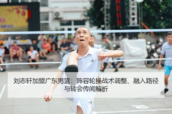 刘志轩加盟广东男篮：阵容轮换战术调整、融入路径与转会传闻解析