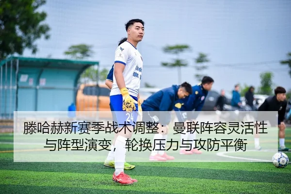 滕哈赫新赛季战术调整：曼联阵容灵活性与阵型演变，轮换压力与攻防平衡